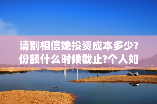 请别相信她投资成本多少?份额什么时候截止?个人如何正规投资?(请别相信她舟山)