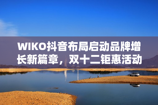 WIKO抖音布局启动品牌增长新篇章，双十二钜惠活动即将开启