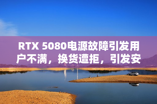 RTX 5080电源故障引发用户不满，换货遭拒，引发安全隐患担忧