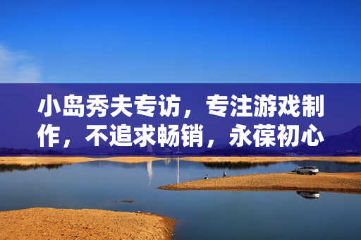 小岛秀夫专访，专注游戏制作，不追求畅销，永葆初心！