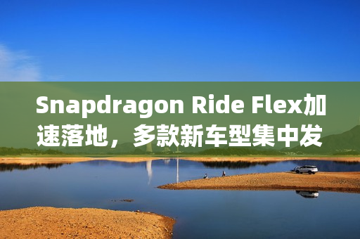 Snapdragon Ride Flex加速落地，多款新车型集中发布，舱驾融合技术引领未来