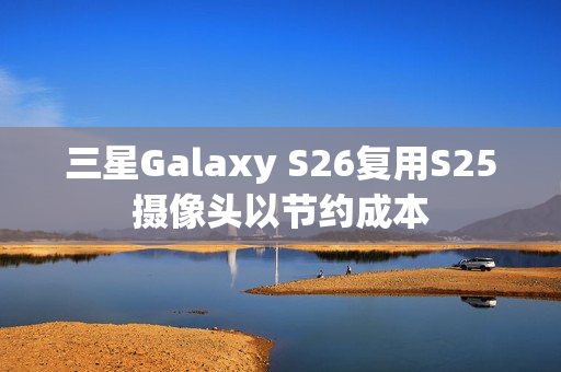 三星Galaxy S26复用S25摄像头以节约成本