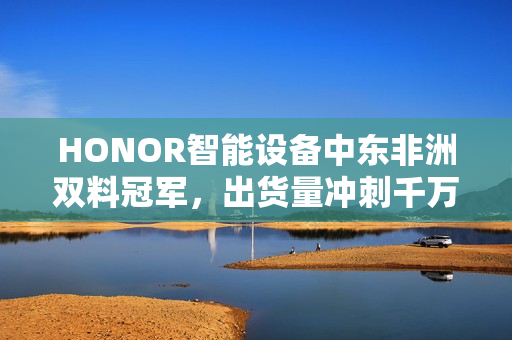 HONOR智能设备中东非洲双料冠军，出货量冲刺千万部大关！