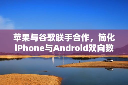 苹果与谷歌联手合作，简化iPhone与Android双向数据迁移流程