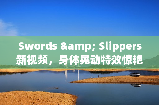 Swords & Slippers新视频,身体晃动特效惊艳亮相 Swords & Slippers新视频,身体晃动特效惊艳亮相