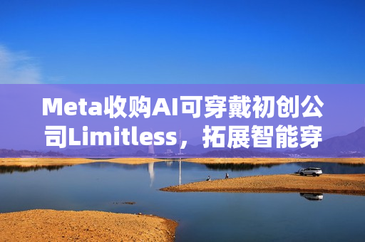 Meta收购AI可穿戴初创公司Limitless，拓展智能穿戴领域布局
