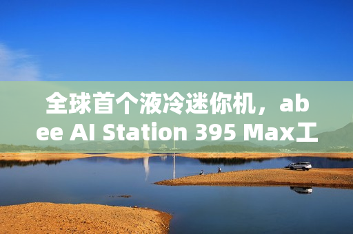 全球首个液冷迷你机，abee AI Station 395 Max工作站实拍图赏