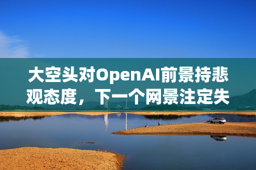 大空头对OpenAI前景持悲观态度，下一个网景注定失败？
