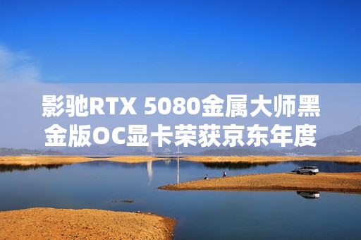 影驰RTX 5080金属大师黑金版OC显卡荣获京东年度显卡品质金奖