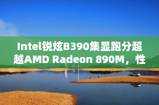 Intel锐炫B390集显跑分超越AMD Radeon 890M，性能提升显著