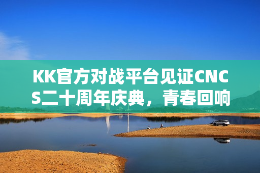 KK官方对战平台见证CNCS二十周年庆典，青春回响，重温CS1.6荣耀时代