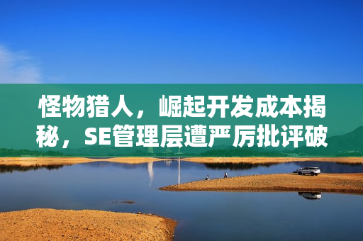 怪物猎人，崛起开发成本揭秘，SE管理层遭严厉批评破防！