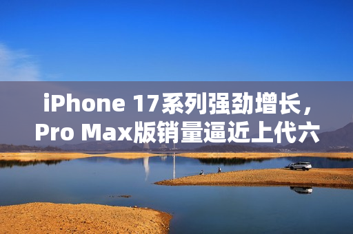iPhone 17系列强劲增长,Pro Max版销量逼近上代六成 iPhone 17系列强劲增长,Pro Max版销量逼近上代六成