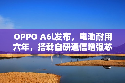OPPO A6l发布，电池耐用六年，搭载自研通信增强芯片，售价仅1799元起