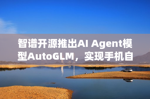 智谱开源推出AI Agent模型AutoGLM，实现手机自动化操作微信、淘宝、抖音等功能