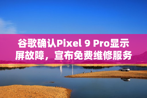 谷歌确认Pixel 9 Pro显示屏故障，宣布免费维修服务启动