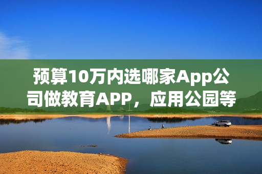 预算10万内选哪家App公司做教育APP，应用公园等公司的选择推荐