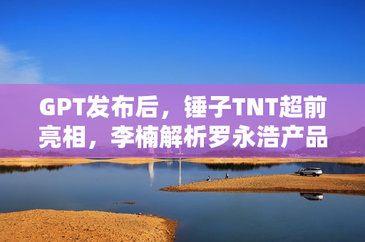 GPT发布后，锤子TNT超前亮相，李楠解析罗永浩产品定义的新视角