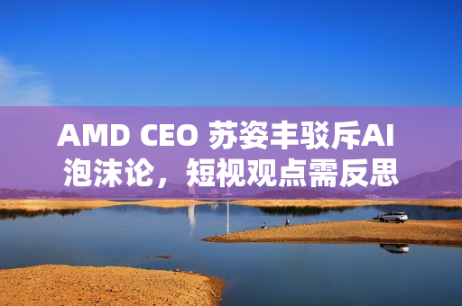 AMD CEO 苏姿丰驳斥AI 泡沫论，短视观点需反思