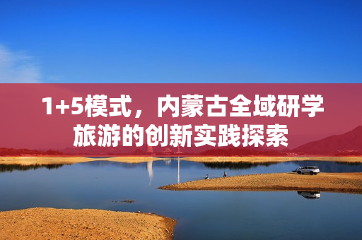 1+5模式，内蒙古全域研学旅游的创新实践探索