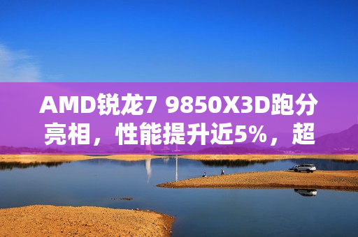 AMD锐龙7 9850X3D跑分亮相,性能提升近5%,超越9800X3D AMD锐龙7 9850X3D跑分亮相,性能提升近5%,超越9800X3D