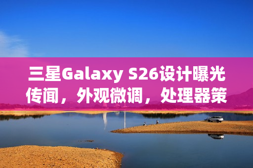 三星Galaxy S26设计曝光传闻，外观微调，处理器策略成谜