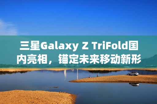 三星Galaxy Z TriFold国内亮相，锚定未来移动新形态