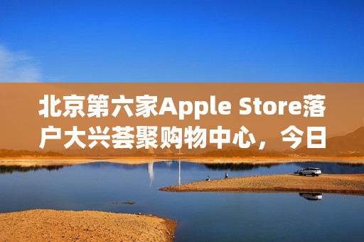 北京第六家Apple Store落户大兴荟聚购物中心，今日盛大开业