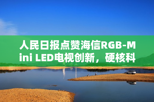 人民日报点赞海信RGB-Mini LED电视创新，硬核科普展现中国智造力量