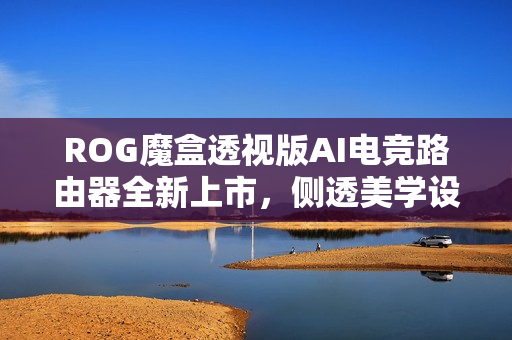 ROG魔盒透视版AI电竞路由器全新上市，侧透美学设计亮眼吸睛