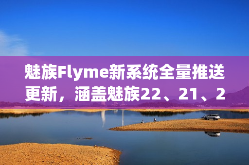 魅族Flyme新系统全量推送更新，涵盖魅族22、21、20系列手机体验升级