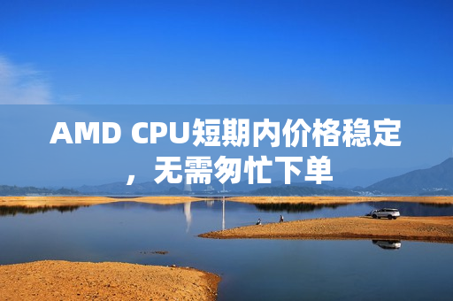AMD CPU短期内价格稳定,无需匆忙下单 AMD CPU短期内价格稳定,无需匆忙下单