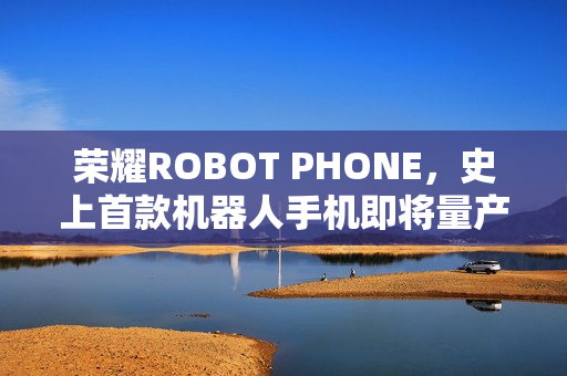 荣耀ROBOT PHONE，史上首款机器人手机即将量产上市