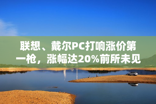 联想、戴尔PC打响涨价第一枪，涨幅达20%前所未见！