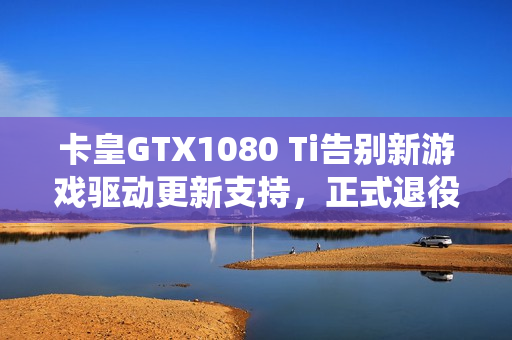 卡皇GTX1080 Ti告别新游戏驱动更新支持，正式退役！