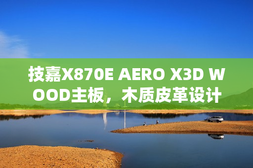 技嘉X870E AERO X3D WOOD主板，木质皮革设计，精美绝伦如艺术品