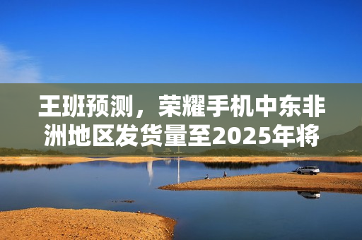 王班预测，荣耀手机中东非洲地区发货量至2025年将突破千万台大关