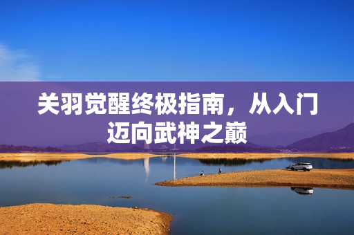 关羽觉醒终极指南，从入门迈向武神之巅