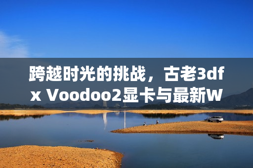 跨越时光的挑战，古老3dfx Voodoo2显卡与最新Windows 11 9900X系统的兼容之旅！