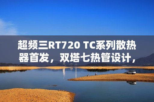 超频三RT720 TC系列散热器首发，双塔七热管设计，简洁硬朗风格，仅售259元起