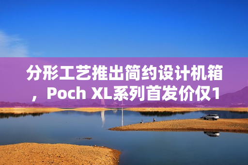 分形工艺推出简约设计机箱，Poch XL系列首发价仅1099元起
