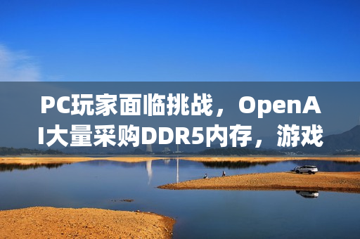 PC玩家面临挑战，OpenAI大量采购DDR5内存，游戏硬件市场掀起波澜