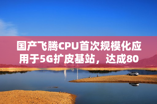 国产飞腾CPU首次规模化应用于5G扩皮基站，达成8000颗规模部署，实现规划中的80核心飞跃发展。