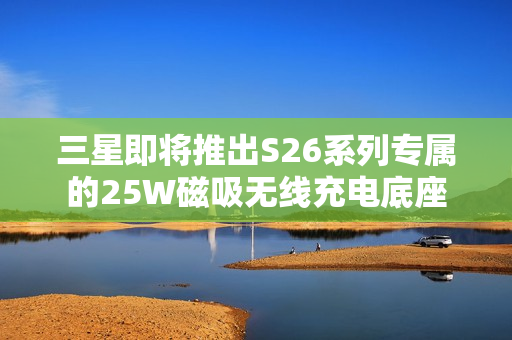三星即将推出S26系列专属的25W磁吸无线充电底座