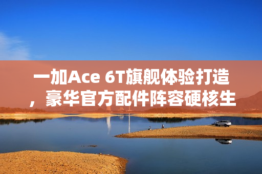 一加Ace 6T旗舰体验打造，豪华官方配件阵容硬核生态亮相！