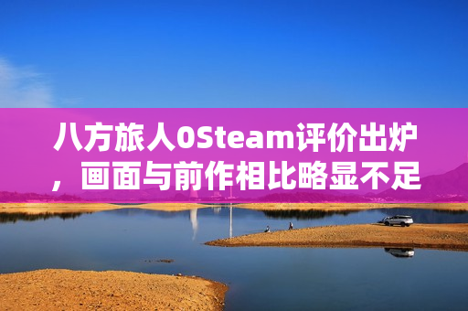 八方旅人0Steam评价出炉，画面与前作相比略显不足，特典缺失引争议，好评率77%