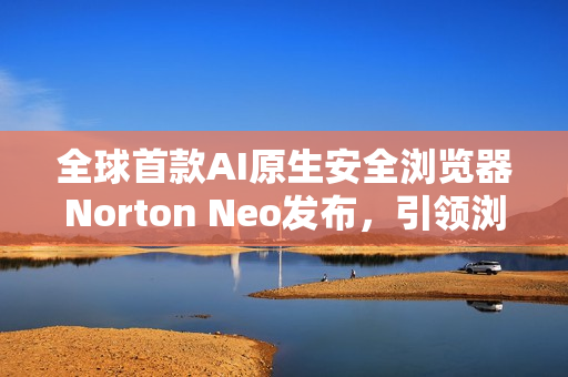 全球首款AI原生安全浏览器Norton Neo发布，引领浏览器安全新纪元