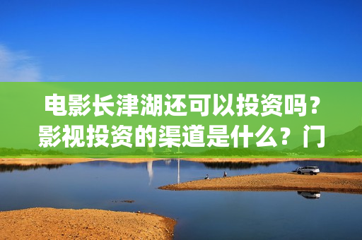 电影长津湖还可以投资吗？影视投资的渠道是什么？门槛是多少？(长津湖电影还有下部吗)