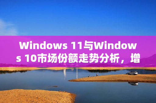 Windows 11与Windows 10市场份额走势分析，增长放缓与意外回升