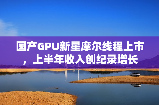 国产GPU新星摩尔线程上市，上半年收入创纪录增长